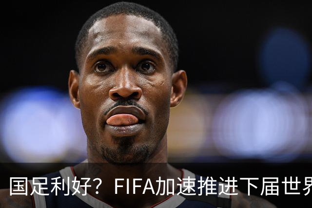 国足利好？FIFA加速推进下届世界杯扩军至64队，或将影响中国男足前景！